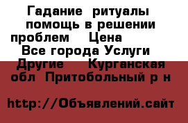 Гадание, ритуалы, помощь в решении проблем. › Цена ­ 1 000 - Все города Услуги » Другие   . Курганская обл.,Притобольный р-н